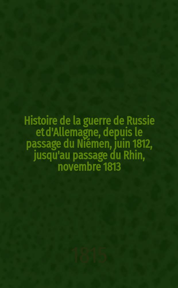 Histoire de la guerre de Russie et d'Allemagne, depuis le passage du Niémen, juin 1812, jusqu'au passage du Rhin, novembre 1813