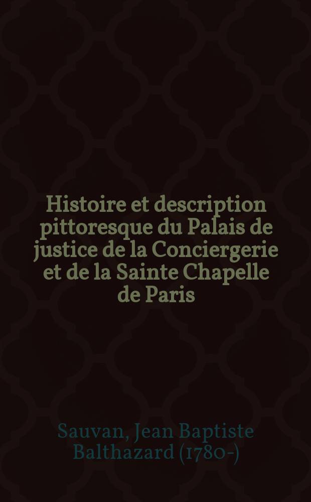 Histoire et description pittoresque du Palais de justice de la Conciergerie et de la Sainte Chapelle de Paris