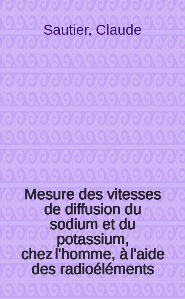 Mesure des vitesses de diffusion du sodium et du potassium, chez l'homme, à l'aide des radioéléments : 1-re thèse, 2-e thèse : Thèses présentées à l'Univ. de Paris pour l'obtention du doctorat d'État en pharmacie
