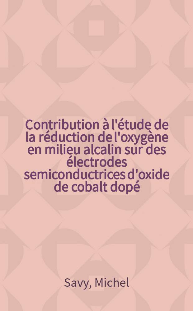 Contribution à l'étude de la réduction de l'oxygène en milieu alcalin sur des électrodes semiconductrices d'oxide de cobalt dopé: 1-re thèse; Propositions données par la Faculté: 2-e thèse: Thèses présentées à la Faculté des sciences de l'Univ. de Paris ... / par Michel Savy