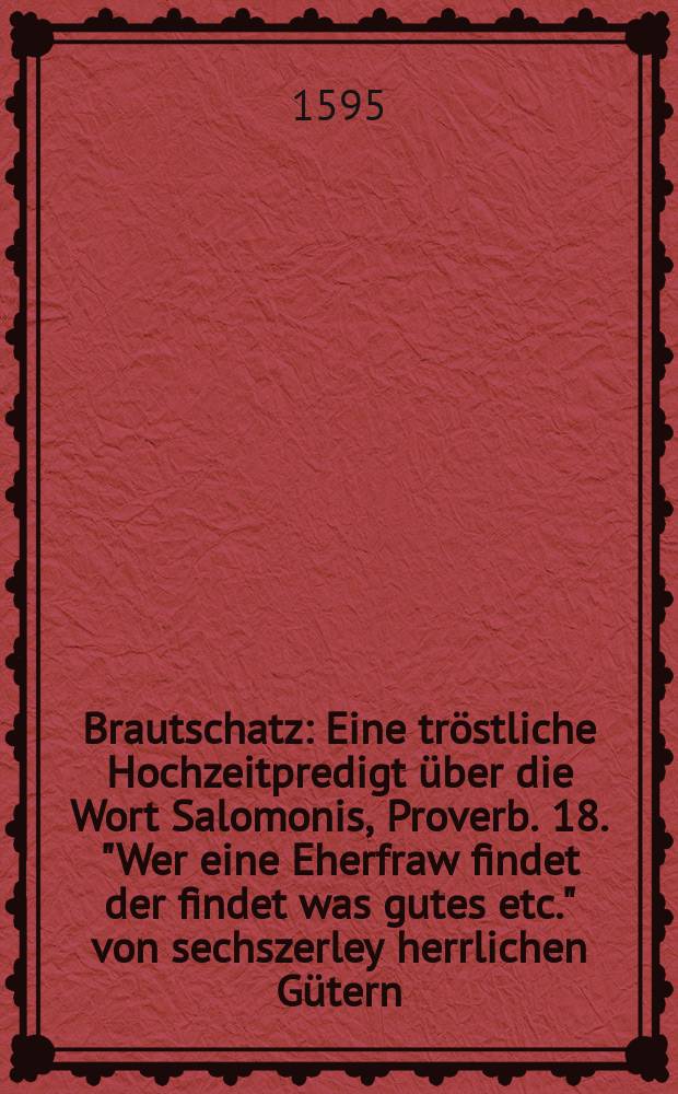 Brautschatz : Eine tröstliche Hochzeitpredigt über die Wort Salomonis, Proverb. 18. "Wer eine Eherfraw findet der findet was gutes etc." von sechszerley herrlichen Gütern, so ein Eheman mit einem frommen Eheweibe bekömpt ..