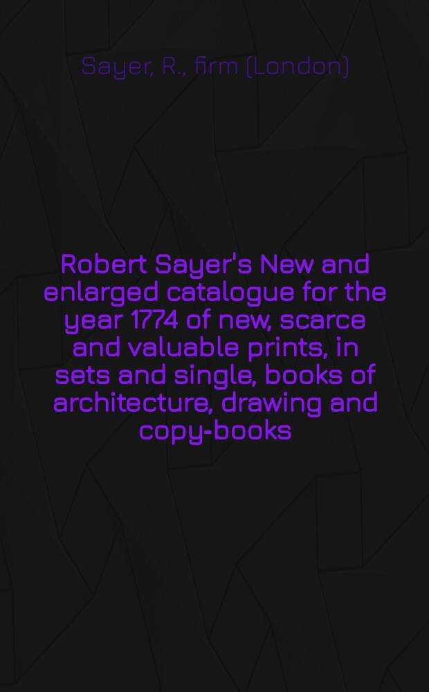 Robert Sayer's New and enlarged catalogue for the year 1774 of new, scarce and valuable prints, in sets and single, books of architecture, drawing and copy-books...