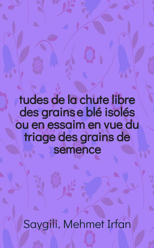 Études de la chute libre des grains e blé isolés ou en essaim en vue du triage des grains de semence: 1-re thèse; Propositions données par la Faculté: 2-e thèse: Thèses présentées à la Faculté des sciences de l'Univ. de Paris ... / par m. Mehmet Irfan Saygili ..