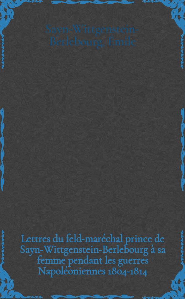 Lettres du feld-maréchal prince de Sayn-Wittgenstein-Berlebourg à sa femme pendant les guerres Napoléoniennes 1804-1814