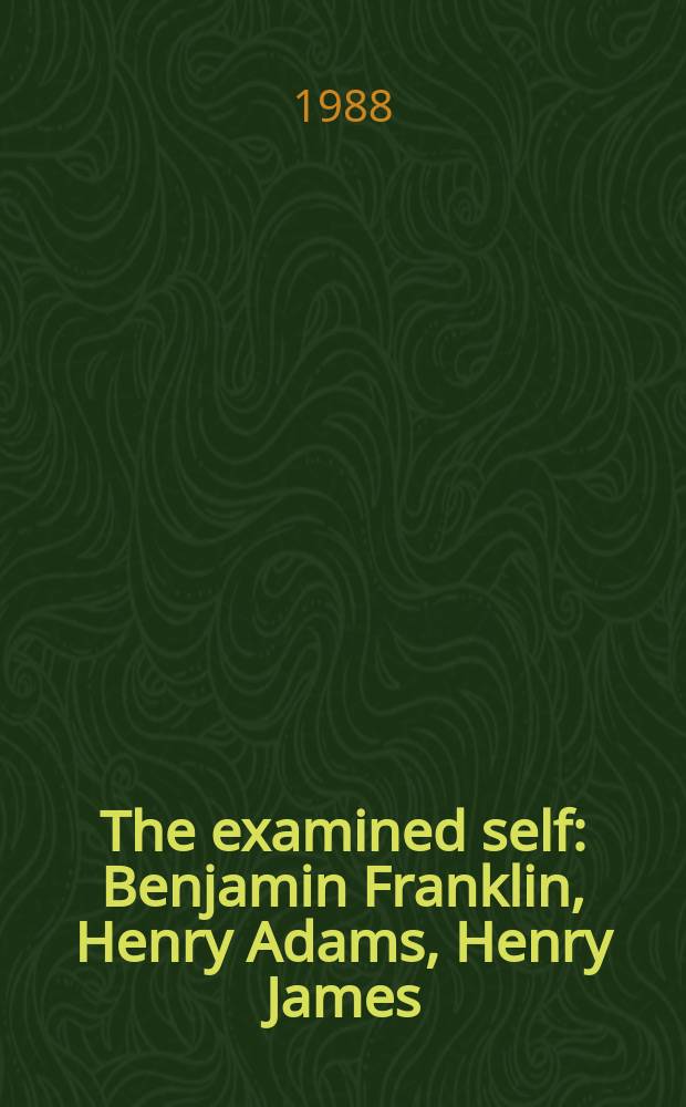 The examined self : Benjamin Franklin, Henry Adams, Henry James