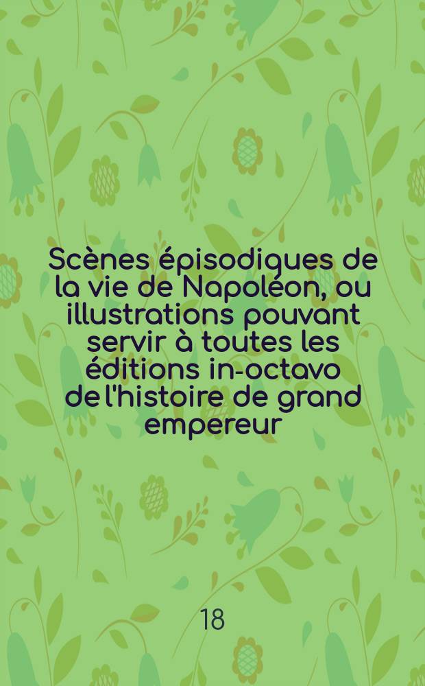 [Scènes épisodiques de la vie de Napoléon, ou illustrations pouvant servir à toutes les éditions in-octavo de l'histoire de grand empereur]