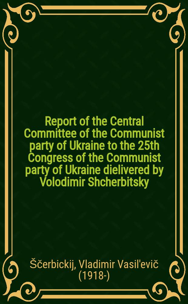 Report of the Central Committee of the Communist party of Ukraine to the 25th Congress of the Communist party of Ukraine dielivered by Volodimir Shcherbitsky, First Secretary of the Central Committee of the Communist party of Ukraine, on February 10, 1976 : Transl. from the Ukr.