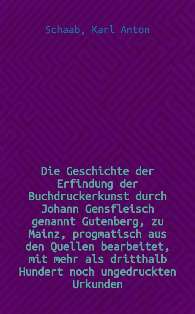 Die Geschichte der Erfindung der Buchdruckerkunst durch Johann Gensfleisch genannt Gutenberg, zu Mainz, progmatisch aus den Quellen bearbeitet, mit mehr als dritthalb Hundert noch ungedruckten Urkunden, welche die Genealogie Gutenberg's Fust's und Schöffer's in ein neues Licht stellen : Bd. 1, 2