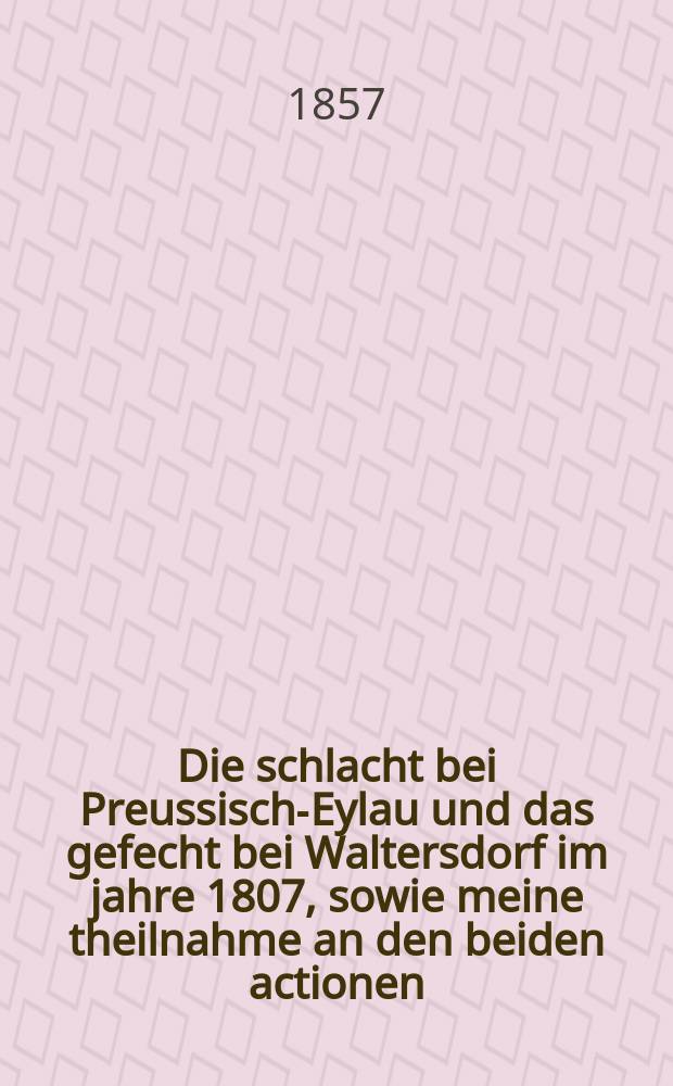 Die schlacht bei Preussisch-Eylau und das gefecht bei Waltersdorf im jahre 1807, sowie meine theilnahme an den beiden actionen : Nach noch unbekannten thatsachen und hinterbliebenen original-handschriften. Ein beitrag zur 50 jährigen gedächtnissfeier