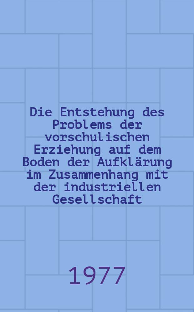 Die Entstehung des Problems der vorschulischen Erziehung auf dem Boden der Aufklärung im Zusammenhang mit der industriellen Gesellschaft : Untersuchungen zur Geschichte und Theorie der vorschulischen Erziehung : Inaug.-Diss. ... der Philos. Fak. der Univ. zu Köln