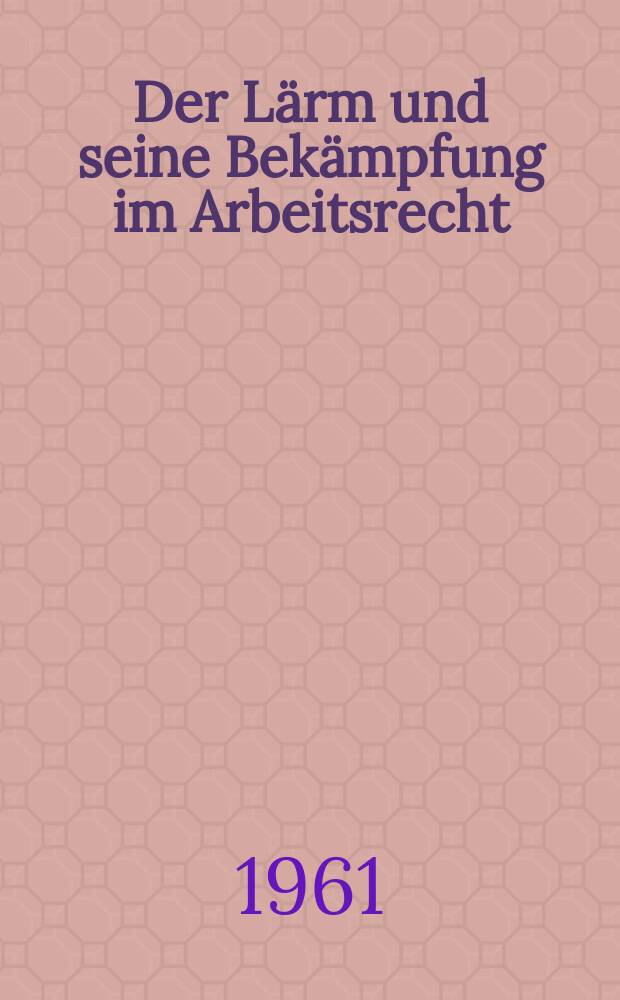 Der Lärm und seine Bekämpfung im Arbeitsrecht : Inaug.-Diss. zur Erlangung der Doktorwürde ... der Univ. Köln