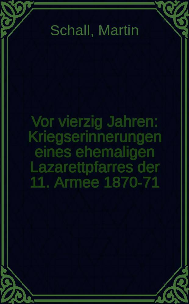 Vor vierzig Jahren : Kriegserinnerungen eines ehemaligen Lazarettpfarres der 11. Armee 1870-71 : Von Schall ..