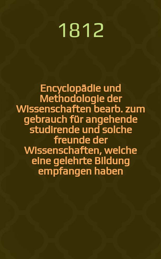 Encyclopädie und Methodologie der Wissenschaften bearb. zum gebrauch für angehende studirende und solche freunde der Wissenschaften, welche eine gelehrte Bildung empfangen haben