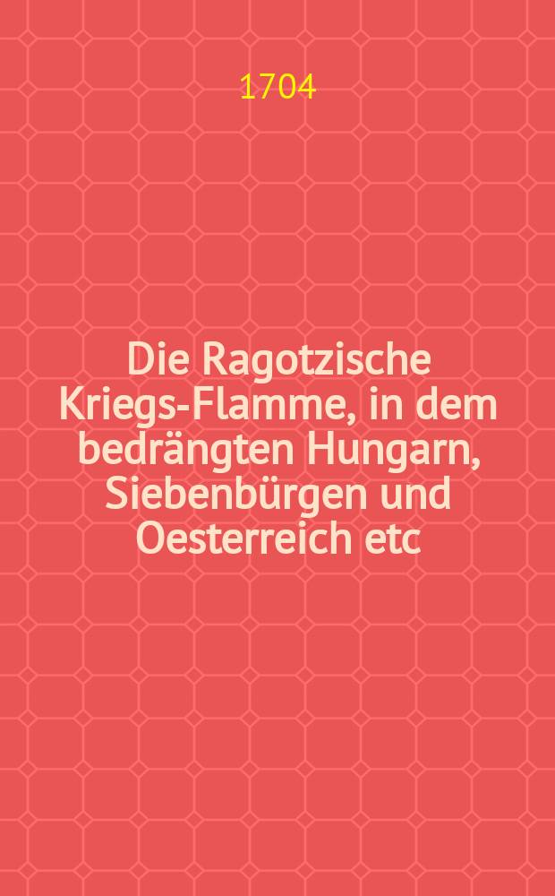 Die Ragotzische Kriegs-Flamme, in dem bedrängten Hungarn, Siebenbürgen und Oesterreich etc : Deren Ursprung und eigentlichen Uhrsachen ... : Nebst vielen andern merckwürdigen Exempeln und Begebenheiten