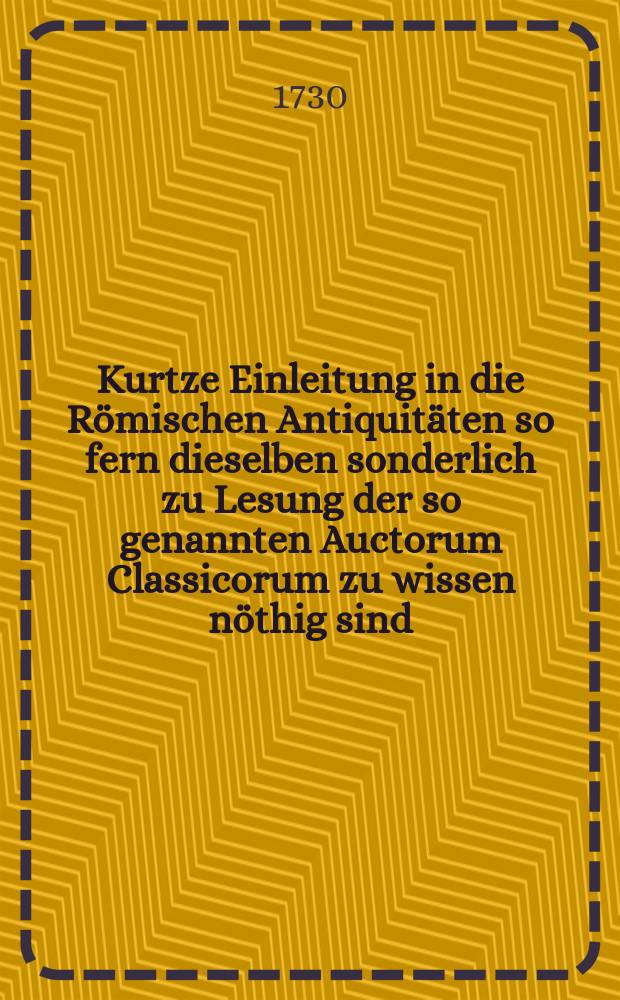 Kurtze Einleitung in die Römischen Antiquitäten so fern dieselben sonderlich zu Lesung der so genannten Auctorum Classicorum zu wissen nöthig sind : Der studirenden Jugend zum Besten