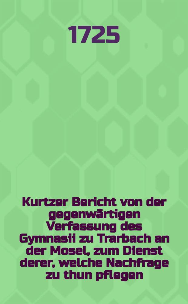 Kurtzer Bericht von der gegenwärtigen Verfassung des Gymnasii zu Trarbach an der Mosel, zum Dienst derer, welche Nachfrage zu thun pflegen