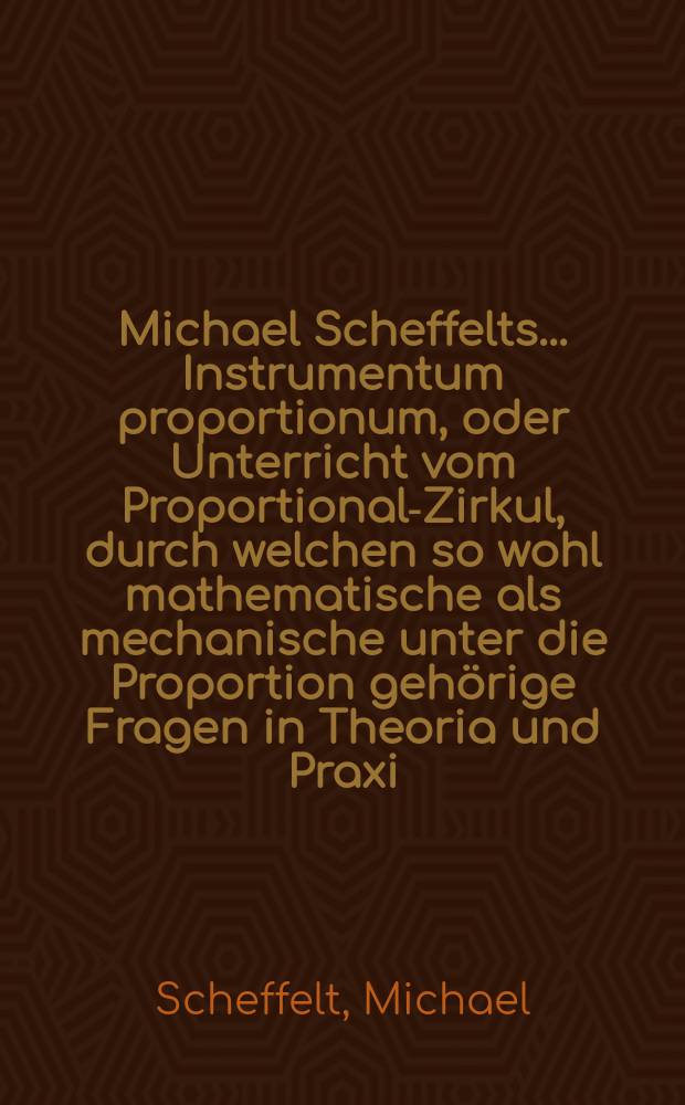 Michael Scheffelts ... Instrumentum proportionum, oder Unterricht vom Proportional-Zirkul, durch welchen so wohl mathematische als mechanische unter die Proportion gehörige Fragen in Theoria und Praxi ... aufzulösen seyn; aufs neue übersehen, nebst den behörigen Figuren zu deutlicherm Begriff mit Exempeln auß der Rechen-Kunst erläutert, auch andern nutzlichen Zugaben vermehret