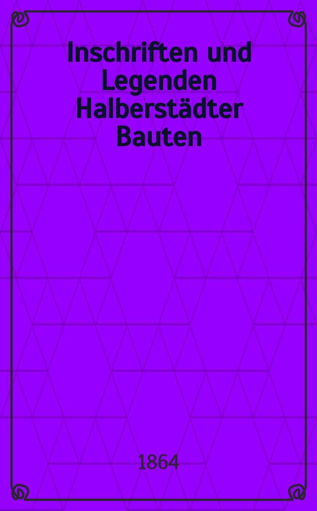 Inschriften und Legenden Halberst&auml;dter Bauten : Ein Beitrag zu der Geschichte der Stadt aus den letzten vier Jahrhunderten