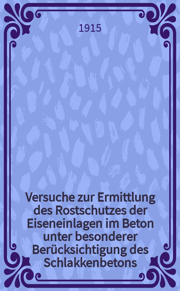 Versuche zur Ermittlung des Rostschutzes der Eiseneinlagen im Beton unter besonderer Berücksichtigung des Schlakkenbetons : Ausgeführt in der k. Sächs : Mechanisch-technischen Versuchsanstalt zu Dresden in den Jahren 1908 bis 1914 : Bericht erstattet