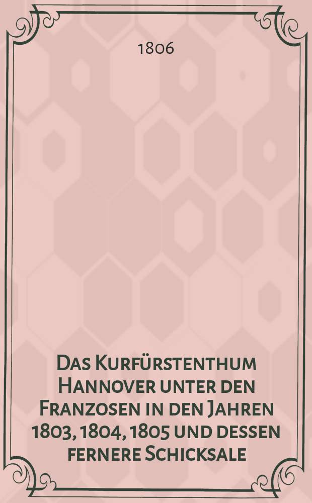 Das Kurf&uuml;rstenthum Hannover unter den Franzosen in den Jahren 1803, 1804, 1805 und dessen fernere Schicksale : Nebst einer genauen Karakteristik des franz&ouml;sischen Milit&auml;rs