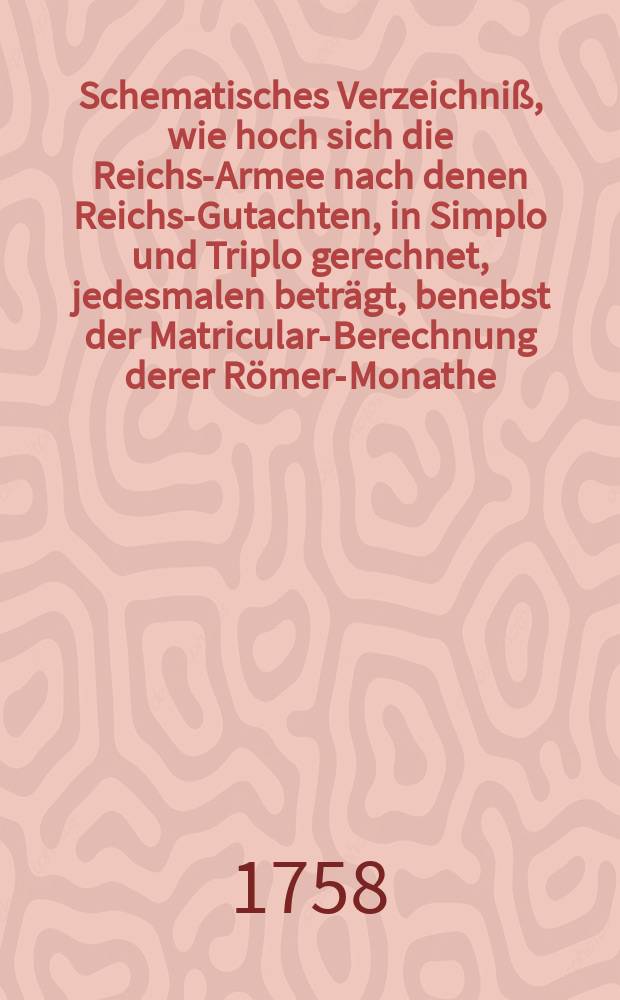 Schematisches Verzeichniß, wie hoch sich die Reichs-Armee nach denen Reichs-Gutachten, in Simplo und Triplo gerechnet, jedesmalen beträgt, benebst der Matricular-Berechnung derer Römer-Monathe