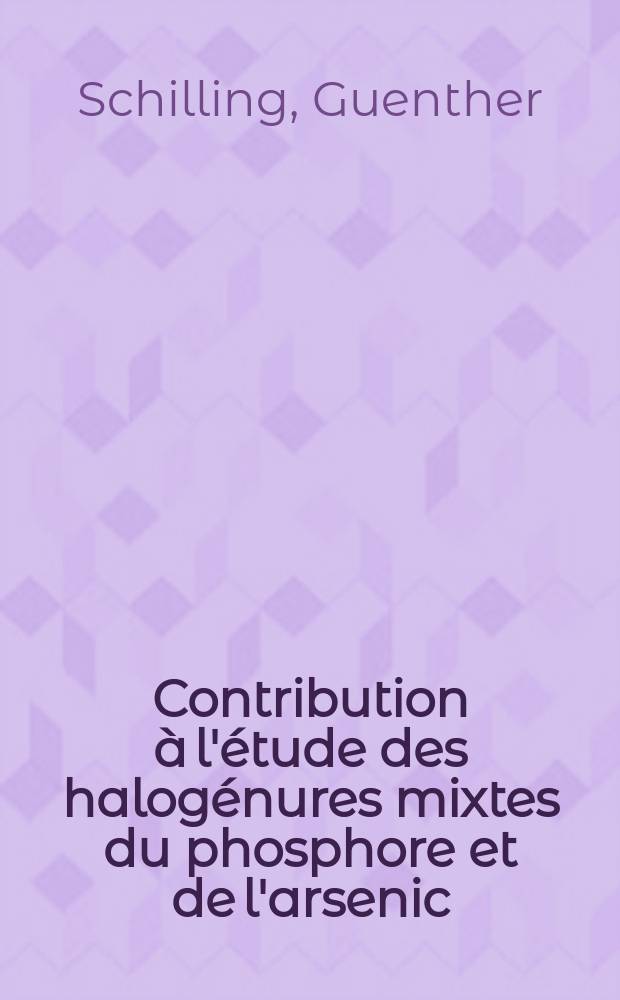 Contribution à l'étude des halogénures mixtes du phosphore et de l'arsenic: 1-re thèse; Propositions données par la Faculté: 2-e thèse: Thèses présentées à ... l'Univ. de Lille pour obtenir de litre de docteur de l'Univ. de Lille, mention sciences / par Guenther Schilling