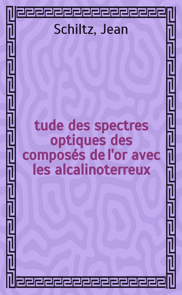 Étude des spectres optiques des composés de l'or avec les alcalinoterreux: 1-re thèse; Propositions données par la Faculté: 2-e thèse: Thèses présentées à la Faculté des sciences de l'Univ. de Lille ... / par Jean Schiltz