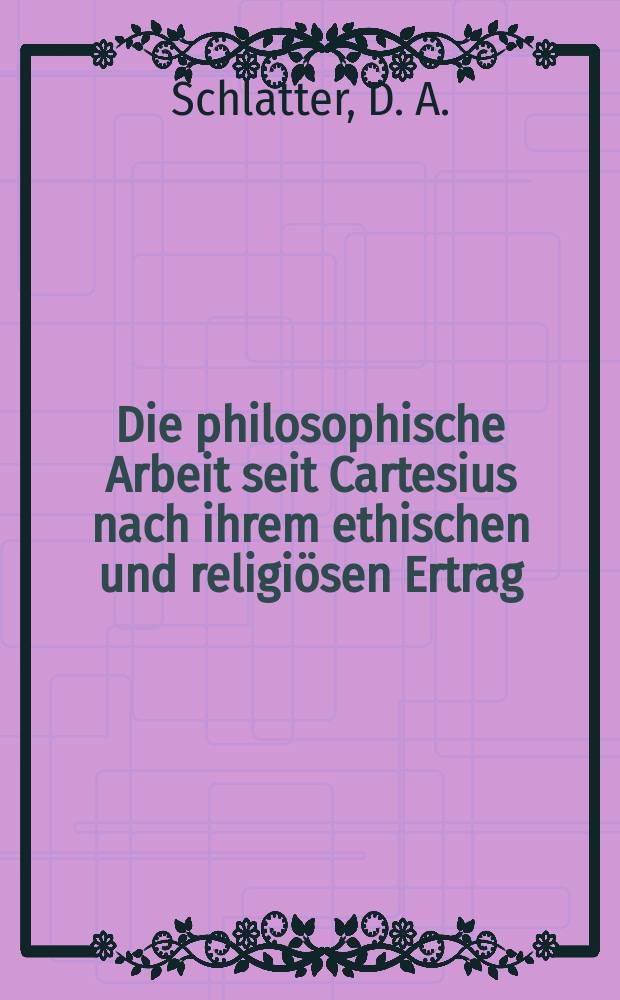 Die philosophische Arbeit seit Cartesius nach ihrem ethischen und religi&ouml;sen Ertrag : Vorlesungen an der Universit&auml;t T&uuml;bingen