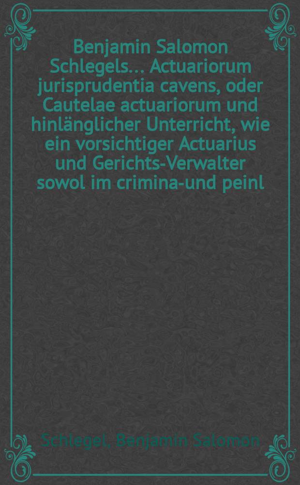 Benjamin Salomon Schlegels ... Actuariorum jurisprudentia cavens, oder Cautelae actuariorum und hinlänglicher Unterricht, wie ein vorsichtiger Actuarius und Gerichts-Verwalter sowol im criminal- und peinl. als auch im civil- und bürgerl. Proceß allenthalben bey denen vorfallenden Expeditionibus und Handlungen behutsam gehen und verfahren könne : Mit gründlichen Rationibus, auch bewährter Rechts-Lehrer Beyfall, und berühmter Dicasteriorum responsis bestärcket und mit einem doppelten Register hrsg