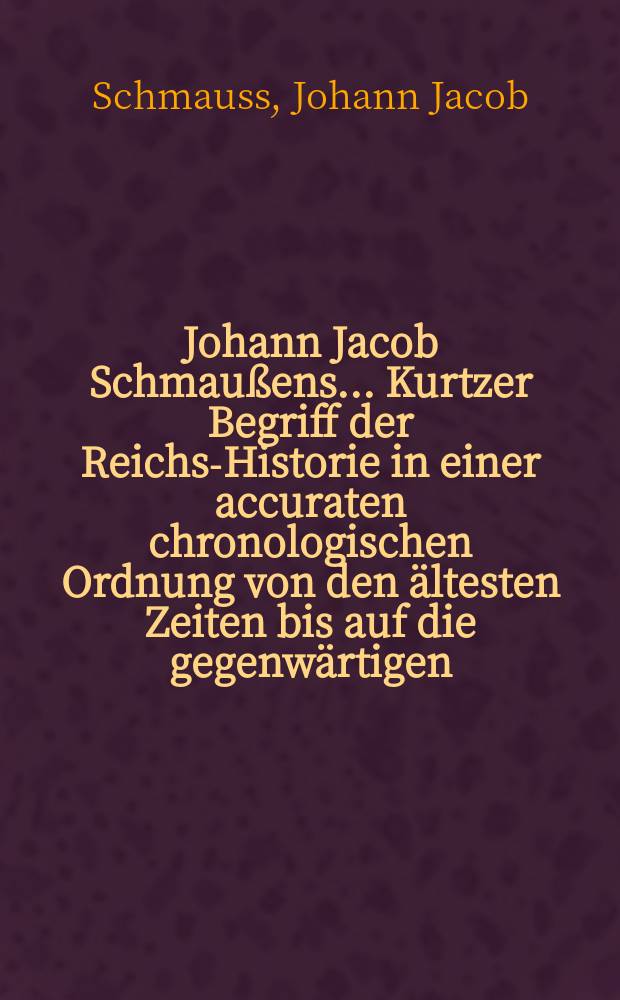 Johann Jacob Schmaußens ... Kurtzer Begriff der Reichs-Historie in einer accuraten chronologischen Ordnung von den ältesten Zeiten bis auf die gegenwärtigen : Aus den bewährtesten Scribenten vormals zum Gebrauch der academischen Lectionen verfasset