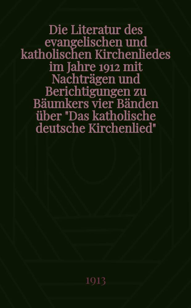 Die Literatur des evangelischen und katholischen Kirchenliedes im Jahre 1912 mit Nachträgen und Berichtigungen zu Bäumkers vier Bänden über "Das katholische deutsche Kirchenlied"