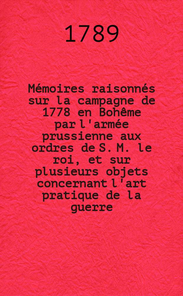 M&eacute;moires raisonn&eacute;s sur la campagne de 1778 en Boh&ecirc;me par l'arm&eacute;e prussienne aux ordres de S. M. le roi, et sur plusieurs objets concernant l'art pratique de la guerre