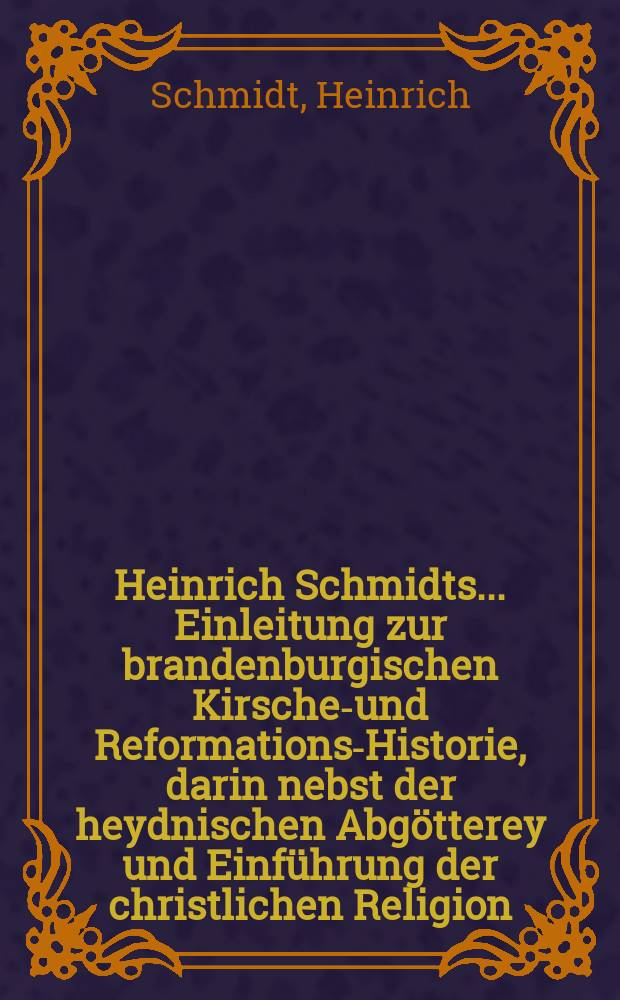 Heinrich Schmidts ... Einleitung zur brandenburgischen Kirschen- und Reformations-Historie, darin nebst der heydnischen Abgötterey und Einführung der christlichen Religion, samt dem Verderben des Pabstthums, die Reformation der Kirsche in der Chur-Marck Brandenburg beschrieben und vorgestellet wird