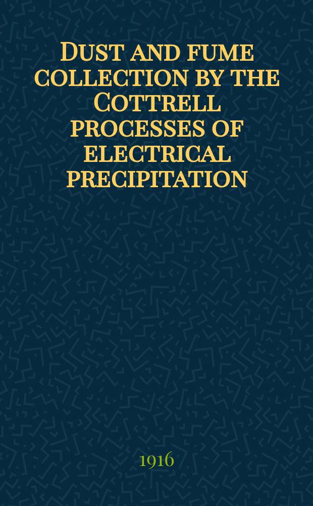 Dust and fume collection by the Cottrell processes of electrical precipitation : Results obtained at smelter of International smelting company, Inspiration, Arizona: factory of Riverside Portland cement company, Riverside, California