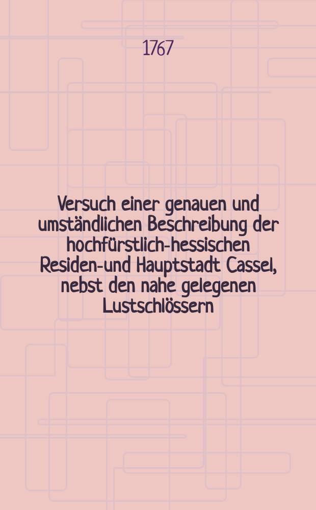 Versuch einer genauen und umständlichen Beschreibung der hochfürstlich-hessischen Residenz- und Hauptstadt Cassel, nebst den nahe gelegenen Lustschlössern, Gärten und andern sehenswürdigen Sachen