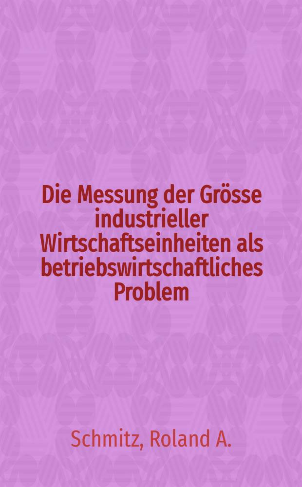 Die Messung der Grösse industrieller Wirtschaftseinheiten als betriebswirtschaftliches Problem : Ein Beitrag zur Rationalisierung in der Wirtschaft : Inaug.-Diss. zur Erlangung des Doktorgrades ... der Univ. zu Köln