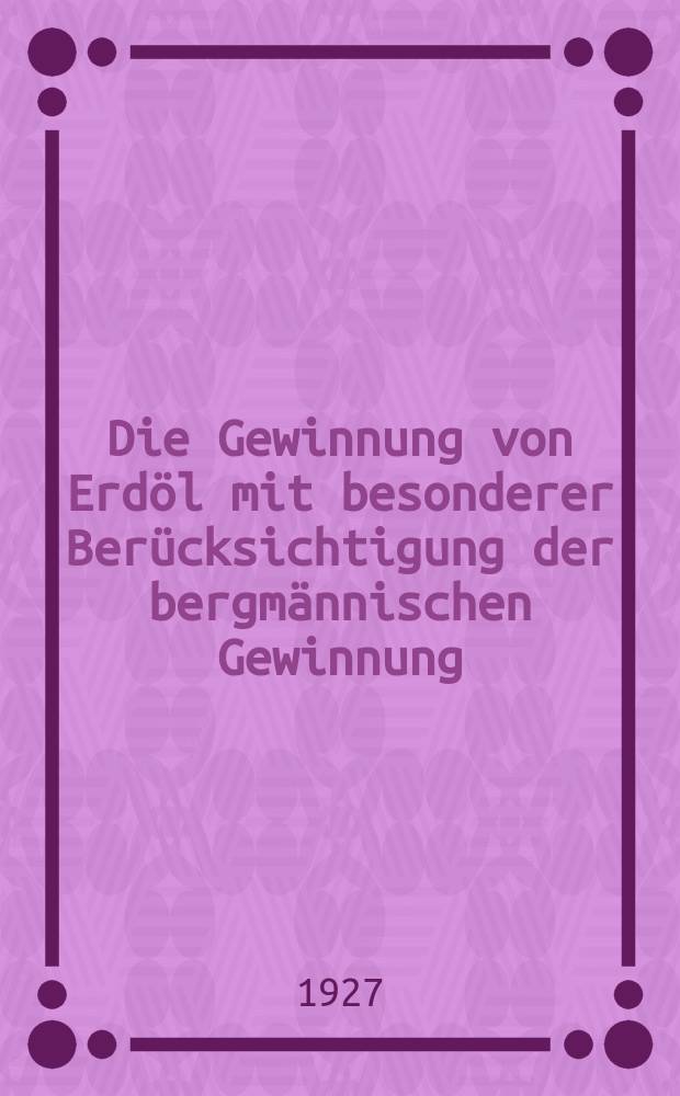 Die Gewinnung von Erdöl mit besonderer Berücksichtigung der bergmännischen Gewinnung