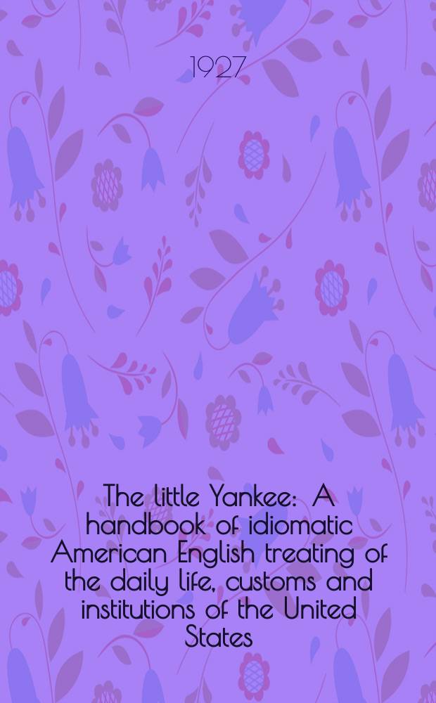 The little Yankee : A handbook of idiomatic American English treating of the daily life, customs and institutions of the United States : With the vocabulary and phraseology of the spoken language incorporated in the text