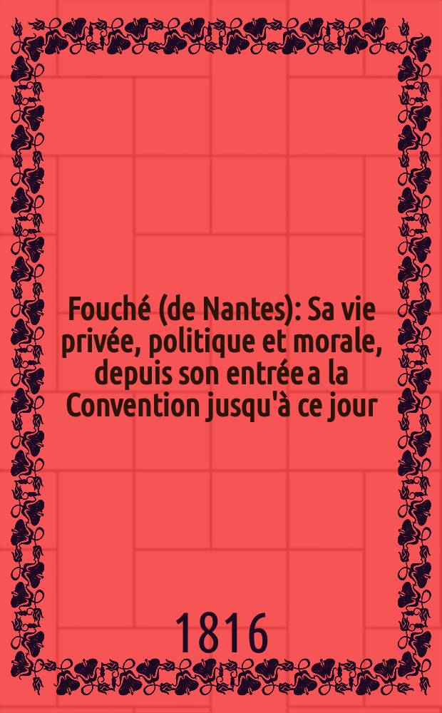 Fouch&eacute; (de Nantes) : Sa vie priv&eacute;e, politique et morale, depuis son entr&eacute;e a la Convention jusqu'&agrave; ce jour