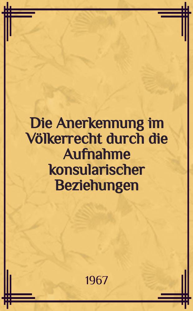 Die Anerkennung im Völkerrecht durch die Aufnahme konsularischer Beziehungen : Inaug.-Diss. ... einer ... Rechtswissenschaftlichen Fakultät der Univ. zu Köln