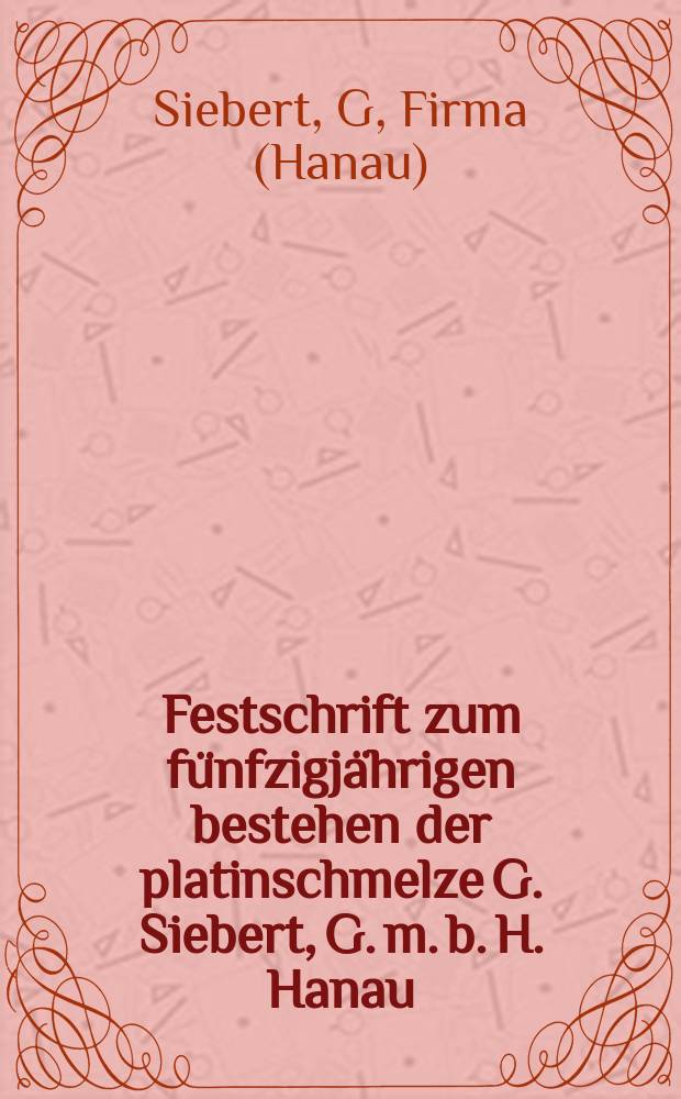 Festschrift zum fünfzigjährigen bestehen der platinschmelze G. Siebert, G. m. b. H. Hanau