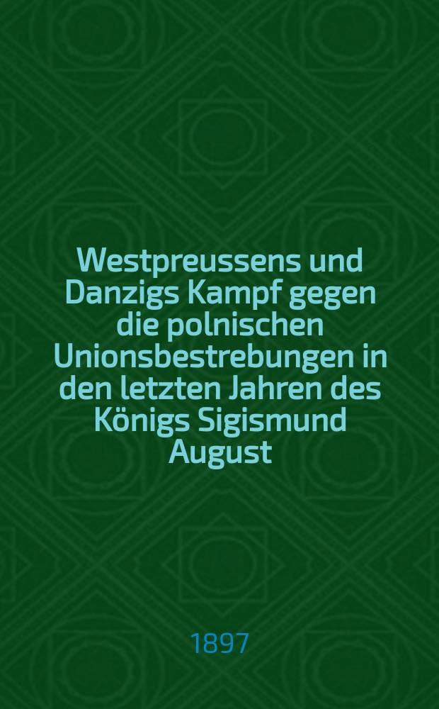 Westpreussens und Danzigs Kampf gegen die polnischen Unionsbestrebungen in den letzten Jahren des Königs Sigismund August (1568-1572)