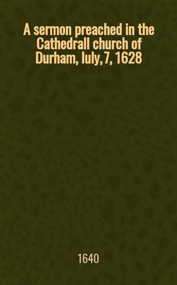 A sermon preached in the Cathedrall church of Durham, Iuly, 7, 1628