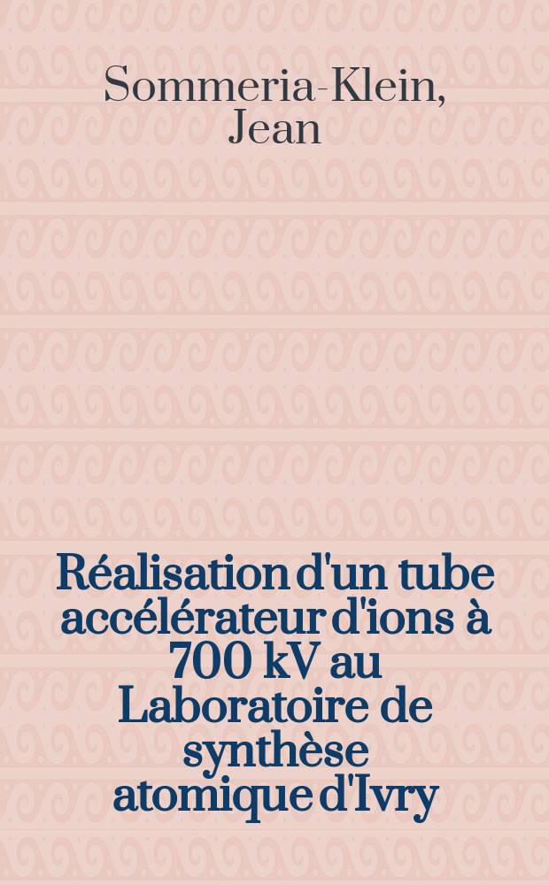 Réalisation d'un tube accélérateur d'ions à 700 kV au Laboratoire de synthèse atomique d'Ivry: Développment des sources d'ions à électrons oscillants: 1-re thèse; Propositions données par la Faculté: 2-e thèse: Thèses, présentées à la Faculté des sciences de l'Univ. de Paris pour obtenir le titre d'ingénieur-docteur / par Jean Sommeria-Klein