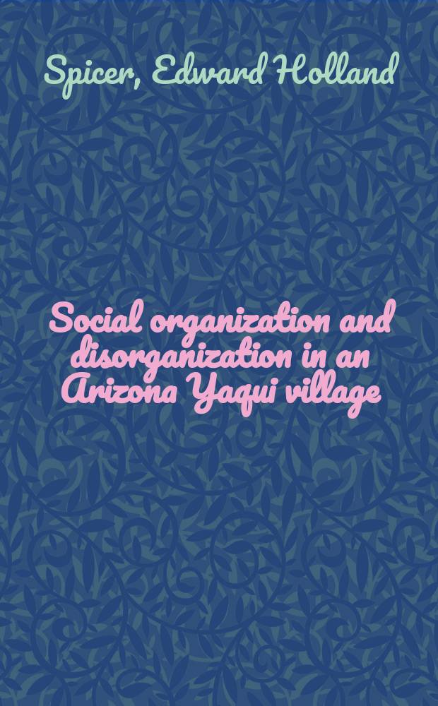Social organization and disorganization in an Arizona Yaqui village : A part of a diss. submitted to the Faculty of the Division of the social sciences ..