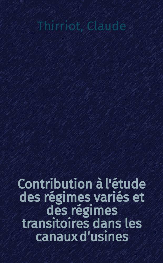 Contribution à l'étude des régimes variés et des régimes transitoires dans les canaux d'usines: 1-re thèse; Propositions données par la Faculté: 2-e thèse: Thèses présentées à la Faculté des sciences de l'Univ. de Toulouse ... / par Claude Thirriot ..