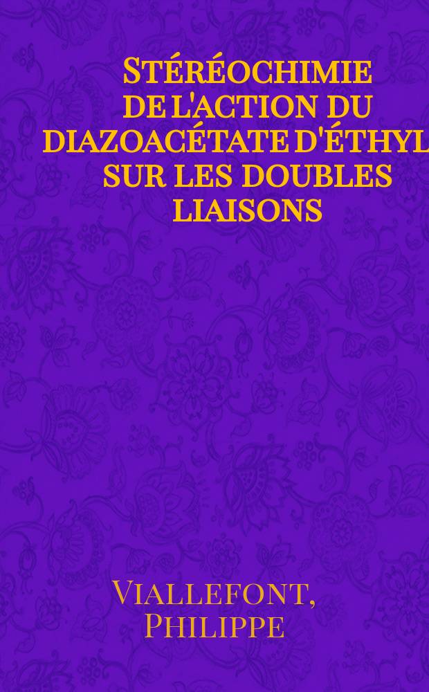 Stéréochimie de l'action du diazoacétate d'éthyle sur les doubles liaisons: (Cyclénes, cycladiénes, esters αβ éthyléniques): 1-re thèse; Propositions données par la Faculté: 2-e thèse: Thèses présentées à la Faculté des sciences de Montpellier ... / par Philippe Viallefont