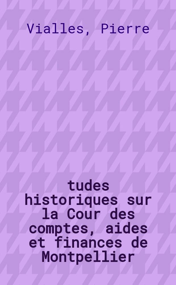 Études historiques sur la Cour des comptes, aides et finances de Montpellier : D'après ses archives privées