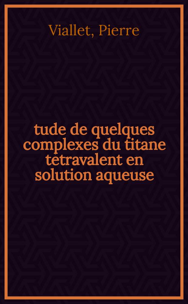 Étude de quelques complexes du titane tétravalent en solution aqueuse: 1-re thèse; Propositions données par la Faculté: 2-e thèse: Thèses présentées à la Faculté des sciences de Montpellier ... / par Pierre Viallet