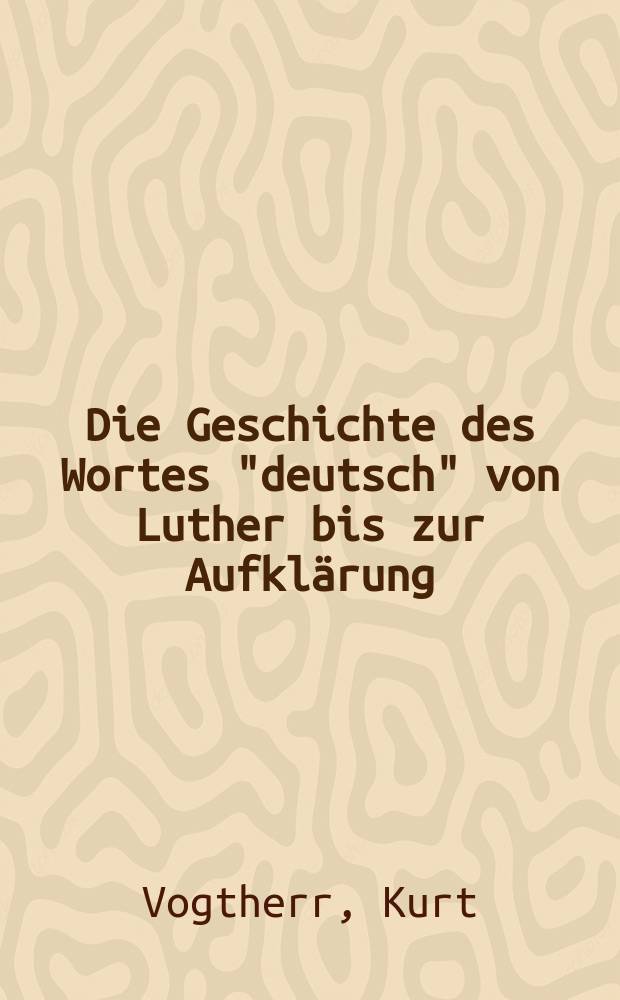 Die Geschichte des Wortes "deutsch" von Luther bis zur Aufkl&auml;rung : (Teidruck) : Inaug.-Diss. zur Erlangung der Doktorw&uuml;rde ... der ... Univ. zu Berlin